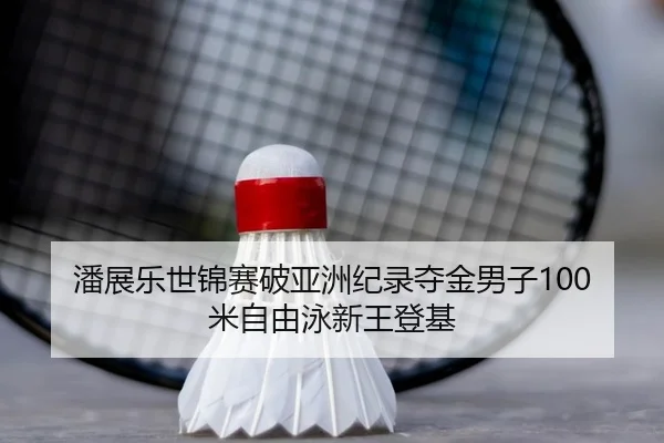 潘展乐世锦赛破亚洲纪录夺金男子100米自由泳新王登基